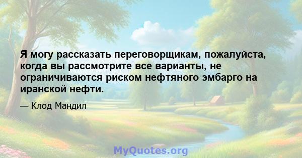 Я могу рассказать переговорщикам, пожалуйста, когда вы рассмотрите все варианты, не ограничиваются риском нефтяного эмбарго на иранской нефти.