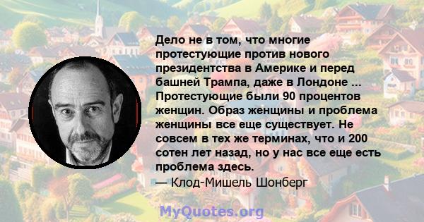 Дело не в том, что многие протестующие против нового президентства в Америке и перед башней Трампа, даже в Лондоне ... Протестующие были 90 процентов женщин. Образ женщины и проблема женщины все еще существует. Не