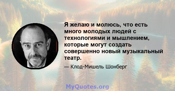 Я желаю и молюсь, что есть много молодых людей с технологиями и мышлением, которые могут создать совершенно новый музыкальный театр.