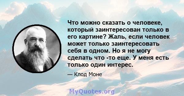 Что можно сказать о человеке, который заинтересован только в его картине? Жаль, если человек может только заинтересовать себя в одном. Но я не могу сделать что -то еще. У меня есть только один интерес.