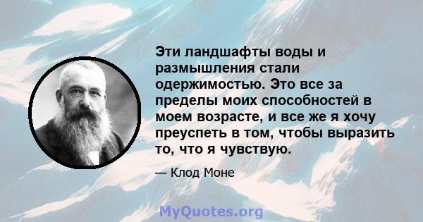 Эти ландшафты воды и размышления стали одержимостью. Это все за пределы моих способностей в моем возрасте, и все же я хочу преуспеть в том, чтобы выразить то, что я чувствую.