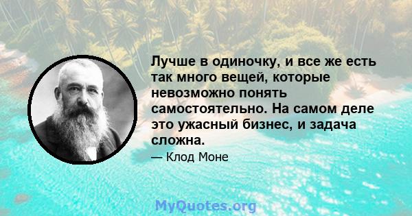 Лучше в одиночку, и все же есть так много вещей, которые невозможно понять самостоятельно. На самом деле это ужасный бизнес, и задача сложна.