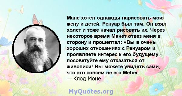 Мане хотел однажды нарисовать мою жену и детей. Ренуар был там. Он взял холст и тоже начал рисовать их. Через некоторое время Манет отвез меня в сторону и прошептал: «Вы в очень хороших отношениях с Ренуаром и