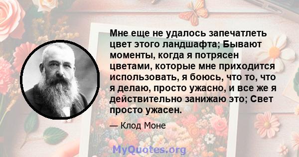 Мне еще не удалось запечатлеть цвет этого ландшафта; Бывают моменты, когда я потрясен цветами, которые мне приходится использовать, я боюсь, что то, что я делаю, просто ужасно, и все же я действительно занижаю это; Свет 