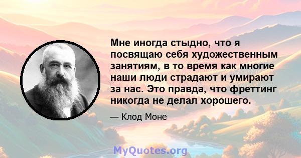 Мне иногда стыдно, что я посвящаю себя художественным занятиям, в то время как многие наши люди страдают и умирают за нас. Это правда, что фреттинг никогда не делал хорошего.