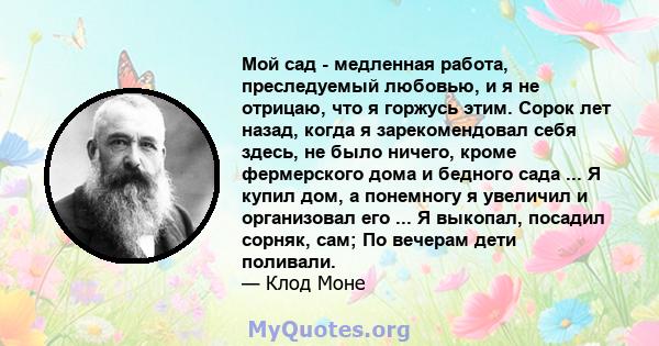 Мой сад - медленная работа, преследуемый любовью, и я не отрицаю, что я горжусь этим. Сорок лет назад, когда я зарекомендовал себя здесь, не было ничего, кроме фермерского дома и бедного сада ... Я купил дом, а