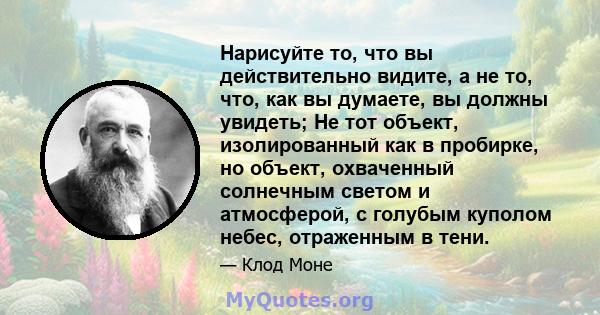 Нарисуйте то, что вы действительно видите, а не то, что, как вы думаете, вы должны увидеть; Не тот объект, изолированный как в пробирке, но объект, охваченный солнечным светом и атмосферой, с голубым куполом небес,