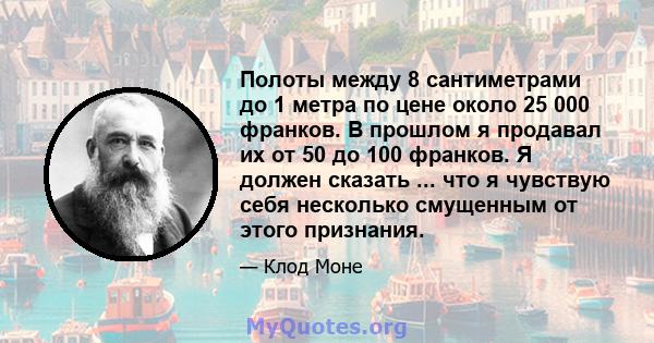 Полоты между 8 сантиметрами до 1 метра по цене около 25 000 франков. В прошлом я продавал их от 50 до 100 франков. Я должен сказать ... что я чувствую себя несколько смущенным от этого признания.