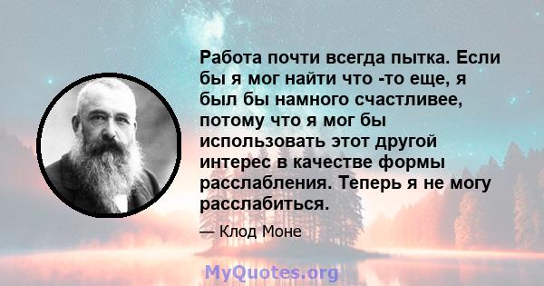 Работа почти всегда пытка. Если бы я мог найти что -то еще, я был бы намного счастливее, потому что я мог бы использовать этот другой интерес в качестве формы расслабления. Теперь я не могу расслабиться.