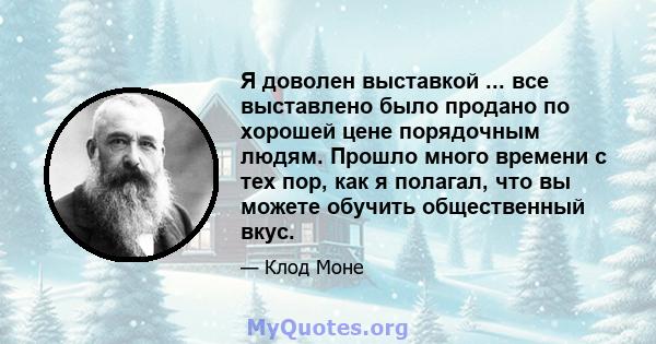 Я доволен выставкой ... все выставлено было продано по хорошей цене порядочным людям. Прошло много времени с тех пор, как я полагал, что вы можете обучить общественный вкус.