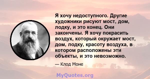 Я хочу недоступного. Другие художники рисуют мост, дом, лодку, и это конец. Они закончены. Я хочу покрасить воздух, который окружает мост, дом, лодку, красоту воздуха, в котором расположены эти объекты, и это невозможно.