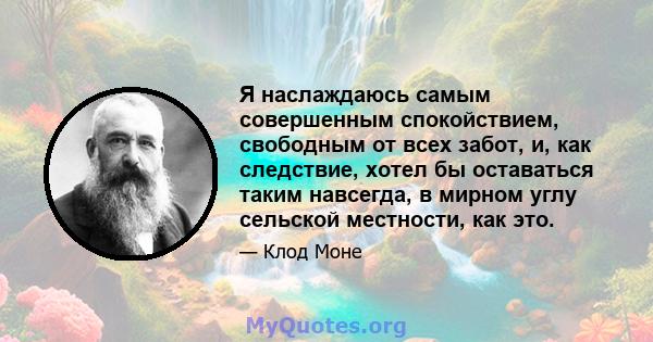 Я наслаждаюсь самым совершенным спокойствием, свободным от всех забот, и, как следствие, хотел бы оставаться таким навсегда, в мирном углу сельской местности, как это.