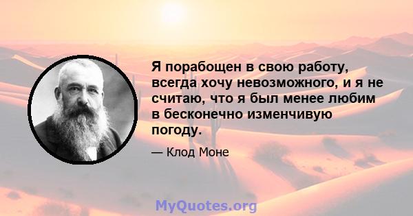 Я порабощен в свою работу, всегда хочу невозможного, и я не считаю, что я был менее любим в бесконечно изменчивую погоду.