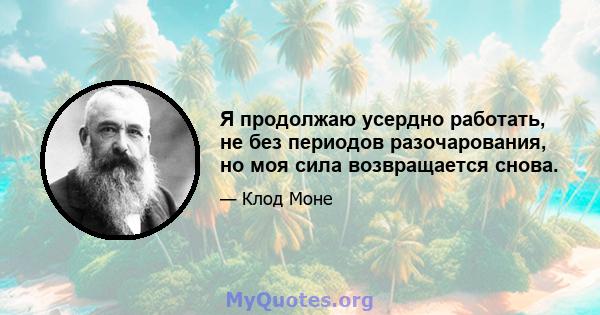 Я продолжаю усердно работать, не без периодов разочарования, но моя сила возвращается снова.