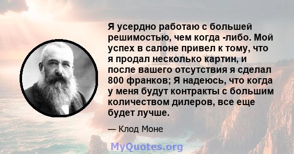 Я усердно работаю с большей решимостью, чем когда -либо. Мой успех в салоне привел к тому, что я продал несколько картин, и после вашего отсутствия я сделал 800 франков; Я надеюсь, что когда у меня будут контракты с