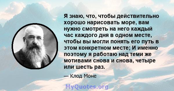 Я знаю, что, чтобы действительно хорошо нарисовать море, вам нужно смотреть на него каждый час каждого дня в одном месте, чтобы вы могли понять его путь в этом конкретном месте; И именно поэтому я работаю над теми же