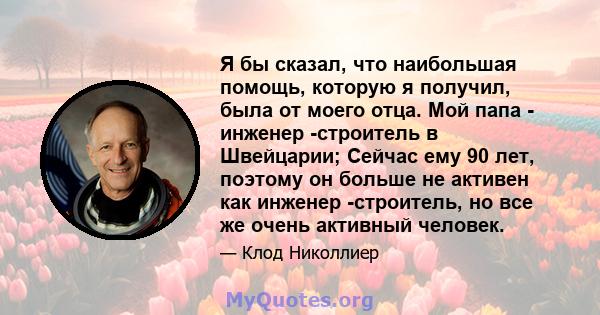 Я бы сказал, что наибольшая помощь, которую я получил, была от моего отца. Мой папа - инженер -строитель в Швейцарии; Сейчас ему 90 лет, поэтому он больше не активен как инженер -строитель, но все же очень активный