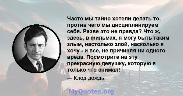 Часто мы тайно хотели делать то, против чего мы дисциплинируем себя. Разве это не правда? Что ж, здесь, в фильмах, я могу быть таким злым, настолько злой, насколько я хочу - и все, не причиняя ни одного вреда.