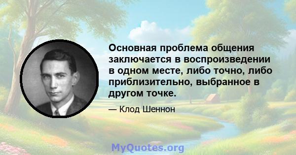 Основная проблема общения заключается в воспроизведении в одном месте, либо точно, либо приблизительно, выбранное в другом точке.