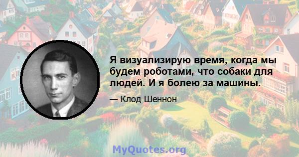 Я визуализирую время, когда мы будем роботами, что собаки для людей. И я болею за машины.