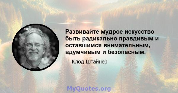 Развивайте мудрое искусство быть радикально правдивым и оставшимся внимательным, вдумчивым и безопасным.