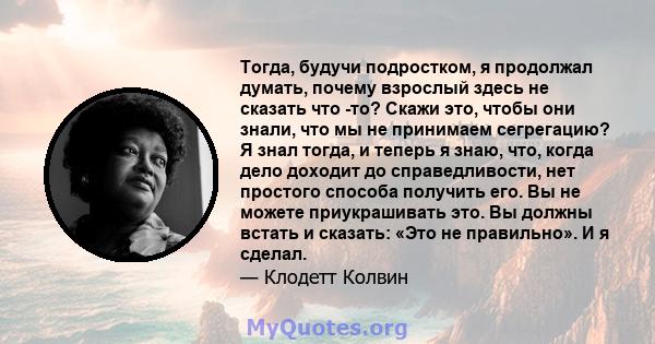 Тогда, будучи подростком, я продолжал думать, почему взрослый здесь не сказать что -то? Скажи это, чтобы они знали, что мы не принимаем сегрегацию? Я знал тогда, и теперь я знаю, что, когда дело доходит до