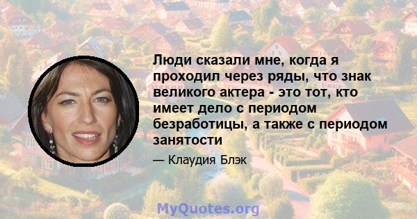 Люди сказали мне, когда я проходил через ряды, что знак великого актера - это тот, кто имеет дело с периодом безработицы, а также с периодом занятости