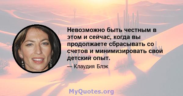 Невозможно быть честным в этом и сейчас, когда вы продолжаете сбрасывать со счетов и минимизировать свой детский опыт.