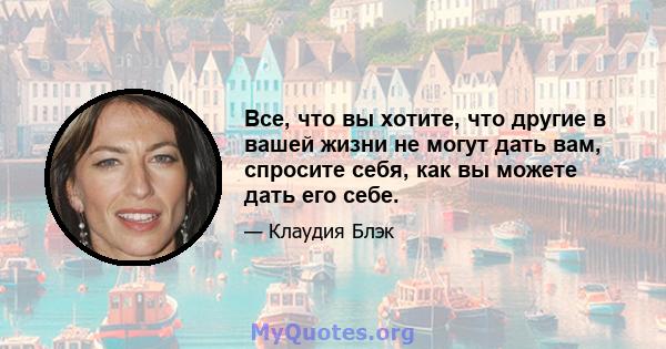 Все, что вы хотите, что другие в вашей жизни не могут дать вам, спросите себя, как вы можете дать его себе.