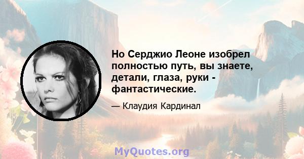 Но Серджио Леоне изобрел полностью путь, вы знаете, детали, глаза, руки - фантастические.