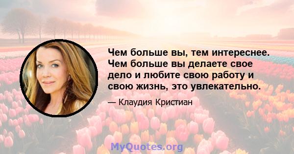 Чем больше вы, тем интереснее. Чем больше вы делаете свое дело и любите свою работу и свою жизнь, это увлекательно.