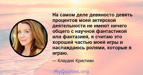 На самом деле девяносто девять процентов моей актерской деятельности не имеют ничего общего с научной фантастикой или фантазией, я считаю это хорошей частью моей игры и наслаждаюсь ролями, которые я играю.