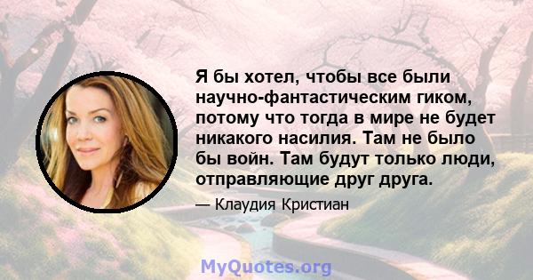 Я бы хотел, чтобы все были научно-фантастическим гиком, потому что тогда в мире не будет никакого насилия. Там не было бы войн. Там будут только люди, отправляющие друг друга.