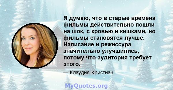 Я думаю, что в старые времена фильмы действительно пошли на шок, с кровью и кишками, но фильмы становятся лучше. Написание и режиссура значительно улучшились, потому что аудитория требует этого.