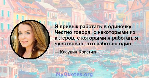 Я привык работать в одиночку. Честно говоря, с некоторыми из актеров, с которыми я работал, я чувствовал, что работаю один.