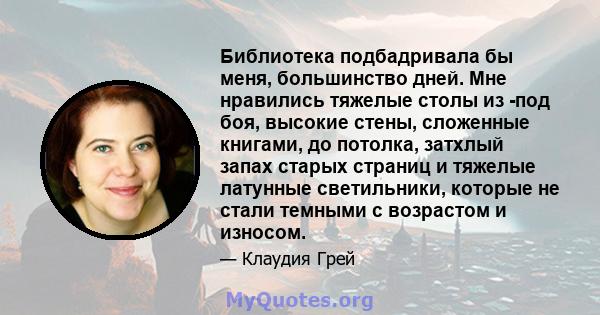 Библиотека подбадривала бы меня, большинство дней. Мне нравились тяжелые столы из -под боя, высокие стены, сложенные книгами, до потолка, затхлый запах старых страниц и тяжелые латунные светильники, которые не стали