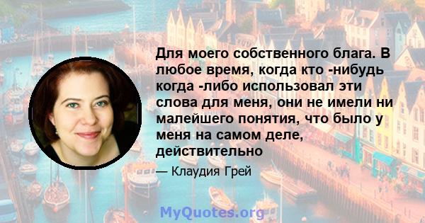 Для моего собственного блага. В любое время, когда кто -нибудь когда -либо использовал эти слова для меня, они не имели ни малейшего понятия, что было у меня на самом деле, действительно