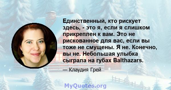 Единственный, кто рискует здесь, - это я, если я слишком прикреплен к вам. Это не рискованное для вас, если вы тоже не смущены. Я не. Конечно, вы не. Небольшая улыбка сыграла на губах Balthazars.