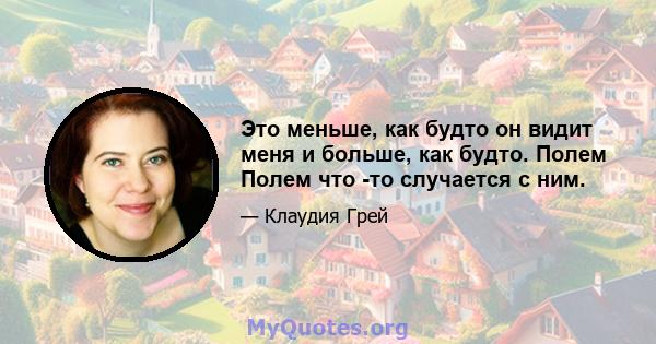 Это меньше, как будто он видит меня и больше, как будто. Полем Полем что -то случается с ним.