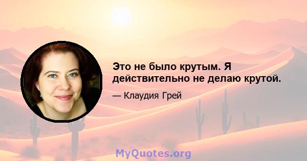 Это не было крутым. Я действительно не делаю крутой.