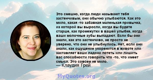 Это смешно, когда люди называют тебя застенчивым, они обычно улыбаются. Как это мило, какая -то забавная маленькая привычка, из которой вы выросли, когда вы будете старше, как промежутки в вашей улыбке, когда ваши