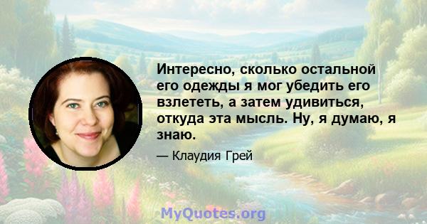 Интересно, сколько остальной его одежды я мог убедить его взлететь, а затем удивиться, откуда эта мысль. Ну, я думаю, я знаю.