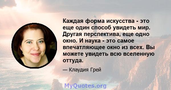 Каждая форма искусства - это еще один способ увидеть мир. Другая перспектива, еще одно окно. И наука - это самое впечатляющее окно из всех. Вы можете увидеть всю вселенную оттуда.