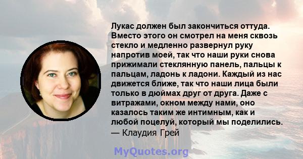 Лукас должен был закончиться оттуда. Вместо этого он смотрел на меня сквозь стекло и медленно развернул руку напротив моей, так что наши руки снова прижимали стеклянную панель, пальцы к пальцам, ладонь к ладони. Каждый