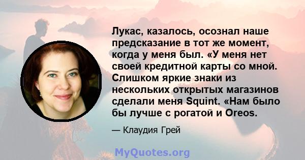 Лукас, казалось, осознал наше предсказание в тот же момент, когда у меня был. «У меня нет своей кредитной карты со мной. Слишком яркие знаки из нескольких открытых магазинов сделали меня Squint. «Нам было бы лучше с