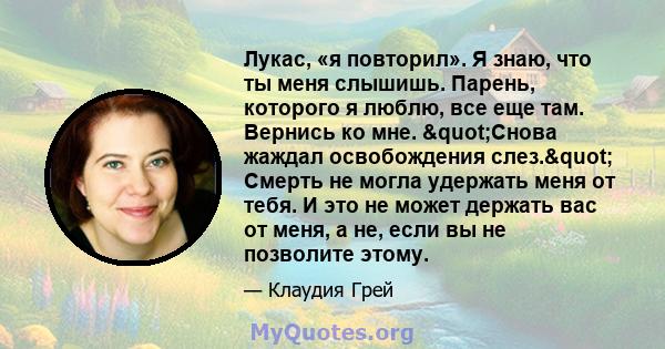 Лукас, «я повторил». Я знаю, что ты меня слышишь. Парень, которого я люблю, все еще там. Вернись ко мне. "Снова жаждал освобождения слез." Смерть не могла удержать меня от тебя. И это не может держать вас от