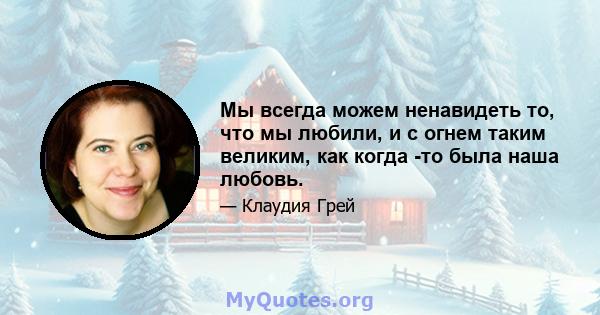 Мы всегда можем ненавидеть то, что мы любили, и с огнем таким великим, как когда -то была наша любовь.