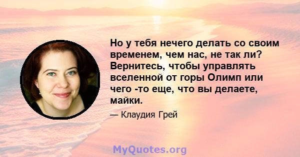 Но у тебя нечего делать со своим временем, чем нас, не так ли? Вернитесь, чтобы управлять вселенной от горы Олимп или чего -то еще, что вы делаете, майки.