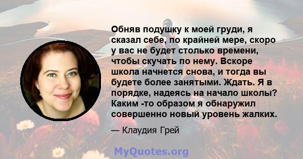 Обняв подушку к моей груди, я сказал себе, по крайней мере, скоро у вас не будет столько времени, чтобы скучать по нему. Вскоре школа начнется снова, и тогда вы будете более занятыми. Ждать. Я в порядке, надеясь на