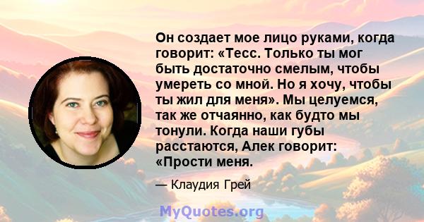 Он создает мое лицо руками, когда говорит: «Тесс. Только ты мог быть достаточно смелым, чтобы умереть со мной. Но я хочу, чтобы ты жил для меня». Мы целуемся, так же отчаянно, как будто мы тонули. Когда наши губы